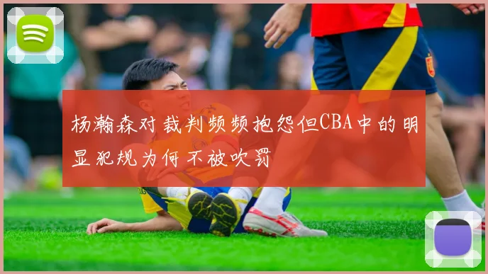 杨瀚森对裁判频频抱怨但CBA中的明显犯规为何不被吹罚