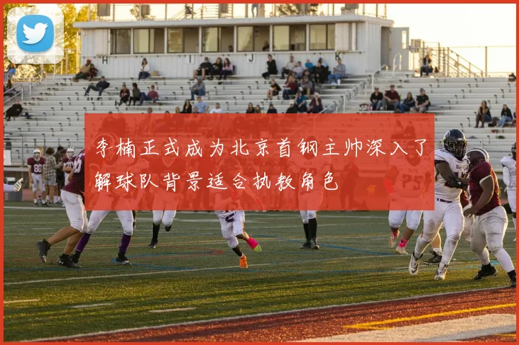 李楠正式成为北京首钢主帅深入了解球队背景适合执教角色