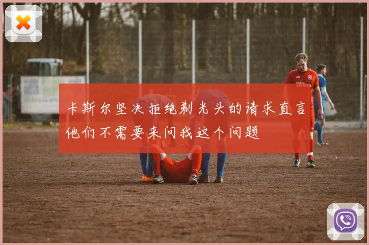 卡斯尔坚决拒绝剃光头的请求直言他们不需要来问我这个问题