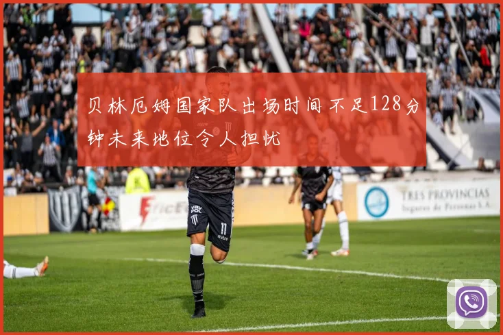 贝林厄姆国家队出场时间不足128分钟未来地位令人担忧