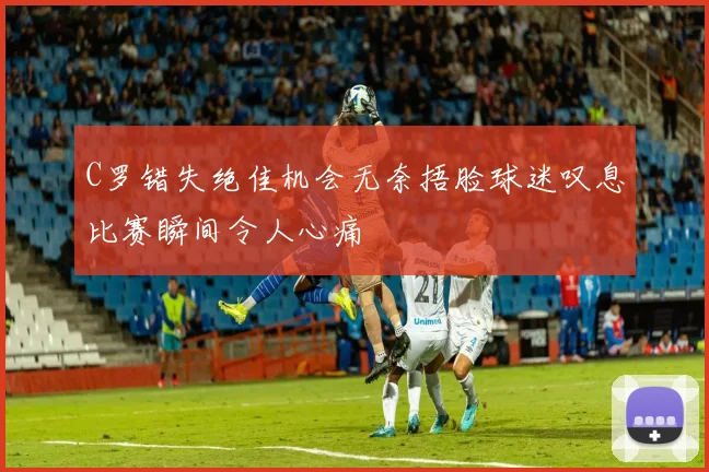 C罗错失绝佳机会无奈捂脸球迷叹息比赛瞬间令人心痛