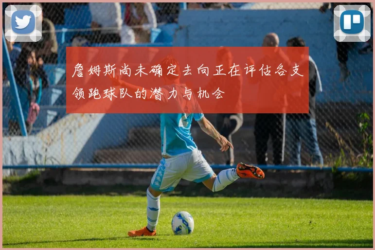 詹姆斯尚未确定去向正在评估各支领跑球队的潜力与机会