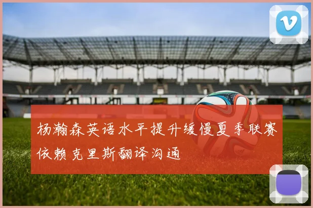 杨瀚森英语水平提升缓慢夏季联赛依赖克里斯翻译沟通