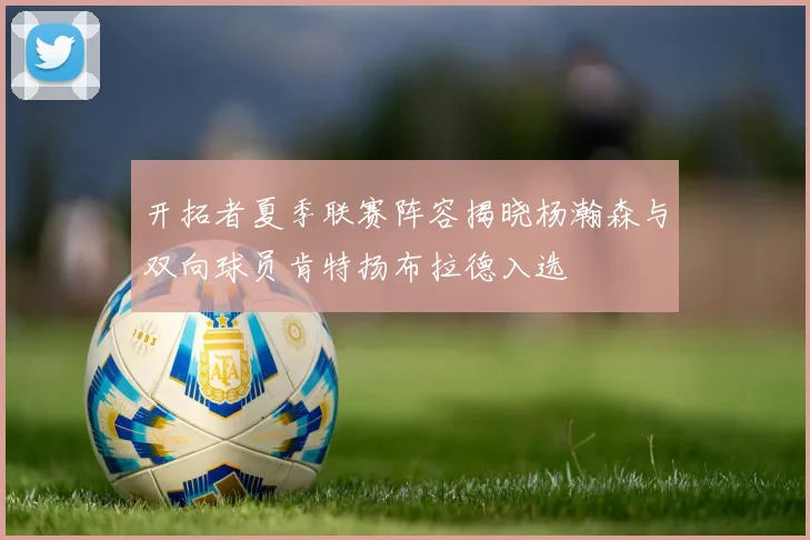 开拓者夏季联赛阵容揭晓杨瀚森与双向球员肯特扬布拉德入选