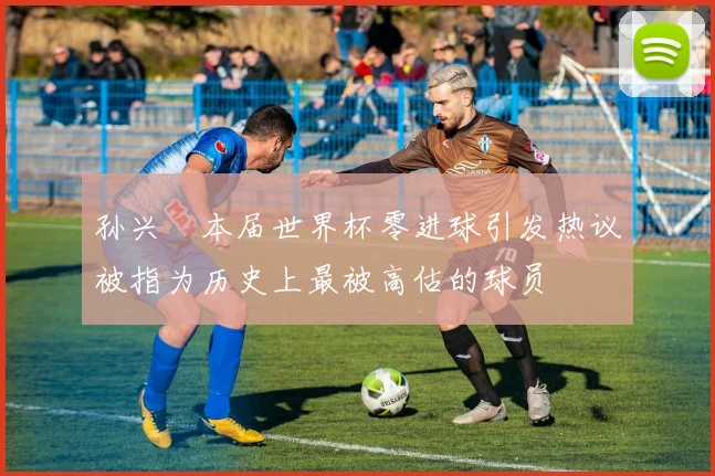 孙兴慜本届世界杯零进球引发热议被指为历史上最被高估的球员