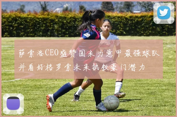 萨索洛CEO盛赞国米为意甲最强球队并看好格罗索未来执教豪门潜力