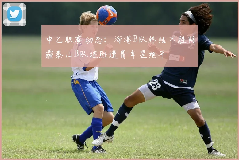 中乙联赛动态：海港B队终结不胜阴霾泰山B队连胜遭青年星绝平