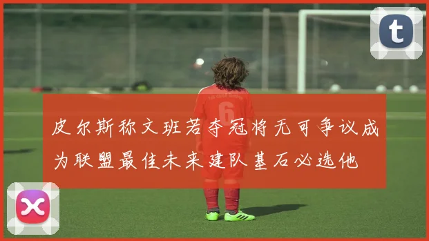 皮尔斯称文班若夺冠将无可争议成为联盟最佳未来建队基石必选他