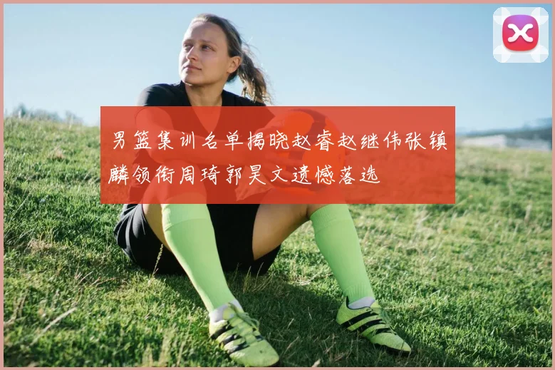 男篮集训名单揭晓赵睿赵继伟张镇麟领衔周琦郭昊文遗憾落选