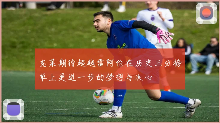 克莱期待超越雷阿伦在历史三分榜单上更进一步的梦想与决心
