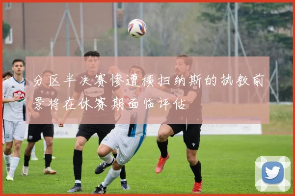 分区半决赛惨遭横扫纳斯的执教前景将在休赛期面临评估