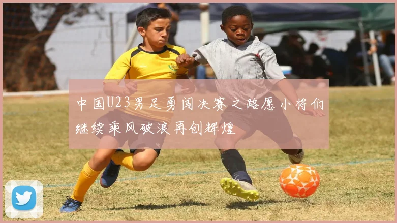 中国U23男足勇闯决赛之路愿小将们继续乘风破浪再创辉煌