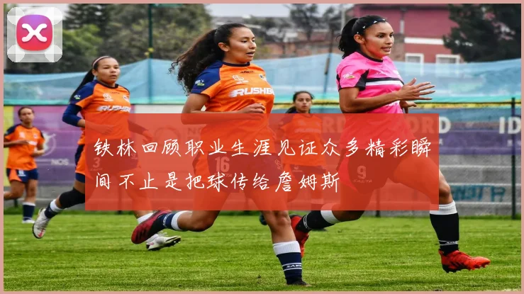 铁林回顾职业生涯见证众多精彩瞬间不止是把球传给詹姆斯