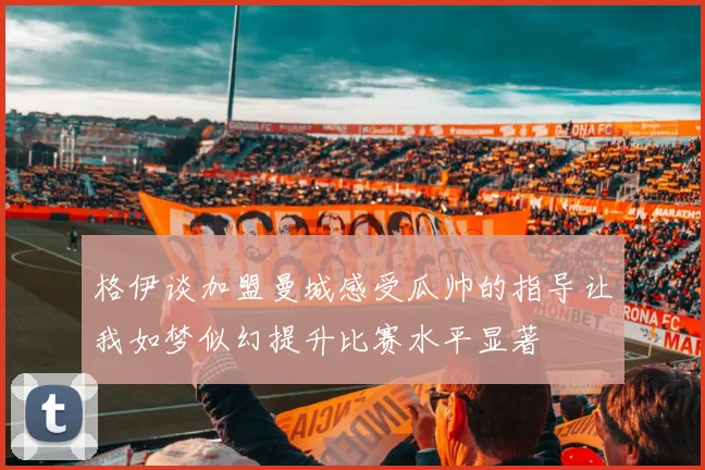 格伊谈加盟曼城感受瓜帅的指导让我如梦似幻提升比赛水平显著