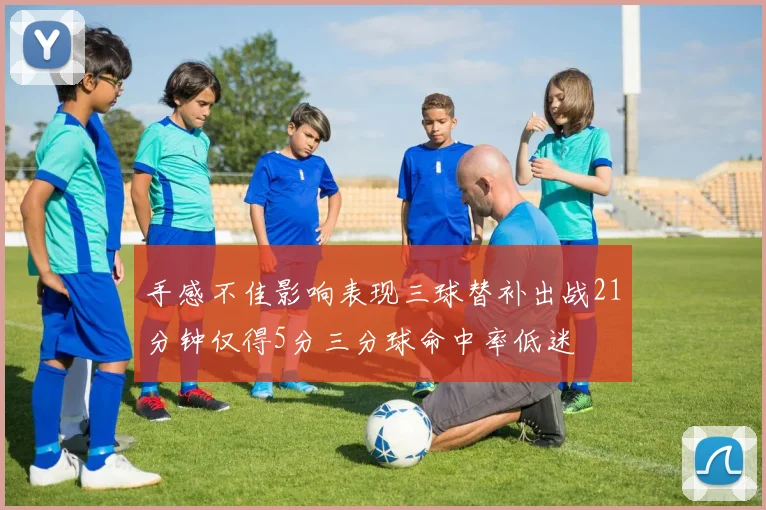 手感不佳影响表现三球替补出战21分钟仅得5分三分球命中率低迷