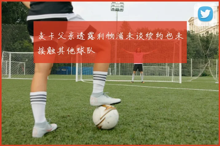麦卡父亲透露利物浦未谈续约也未接触其他球队