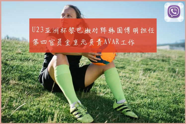 U23亚洲杯黎巴嫩对阵韩国傅明担任第四官员金京元负责AVAR工作
