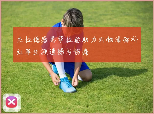 杰拉德感恩萨拉赫助力利物浦弥补红军生涯遗憾与伤痛